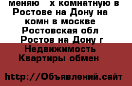 меняю 3-х комнатную в Ростове на Дону на  1комн в москве - Ростовская обл., Ростов-на-Дону г. Недвижимость » Квартиры обмен   